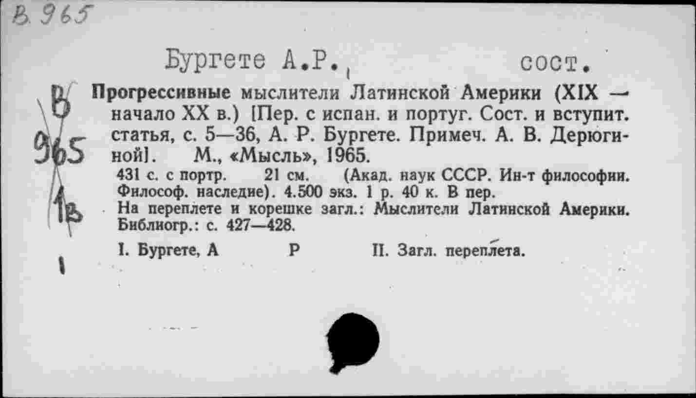 ﻿b. MS
Бургете А.Р.(
сост.
I
Прогрессивные мыслители Латинской Америки (XIX — начало XX в.) [Пер. с испан. и португ. Сост. и вступит, статья, с. 5—36, А. Р. Бургете. Примеч. А. В. Дерюгиной]. М., «Мысль», 1965.
431 с. с портр. 21 см. (Акад, наук СССР. Ин-т философии. Философ, наследие). 4.500 экз. 1 р. 40 к. В пер.
На переплете и корешке загл.: Мыслители Латинской Америки. Библиогр.: с. 427—428.
I. Бургете, А Р II. Загл. переплета.